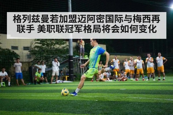 格列兹曼若加盟迈阿密国际与梅西再联手 美职联冠军格局将会如何变化