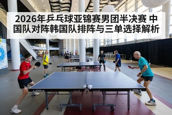2026年乒乓球亚锦赛男团半决赛 中国队对阵韩国队排阵与三单选择解析